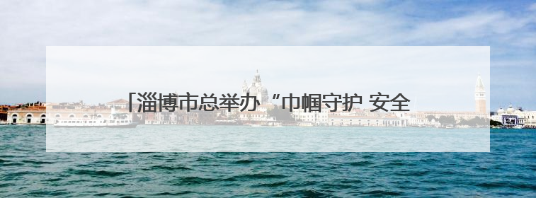 淄博市总举办“巾帼守护 安全有她”女职工素质提升大讲堂
